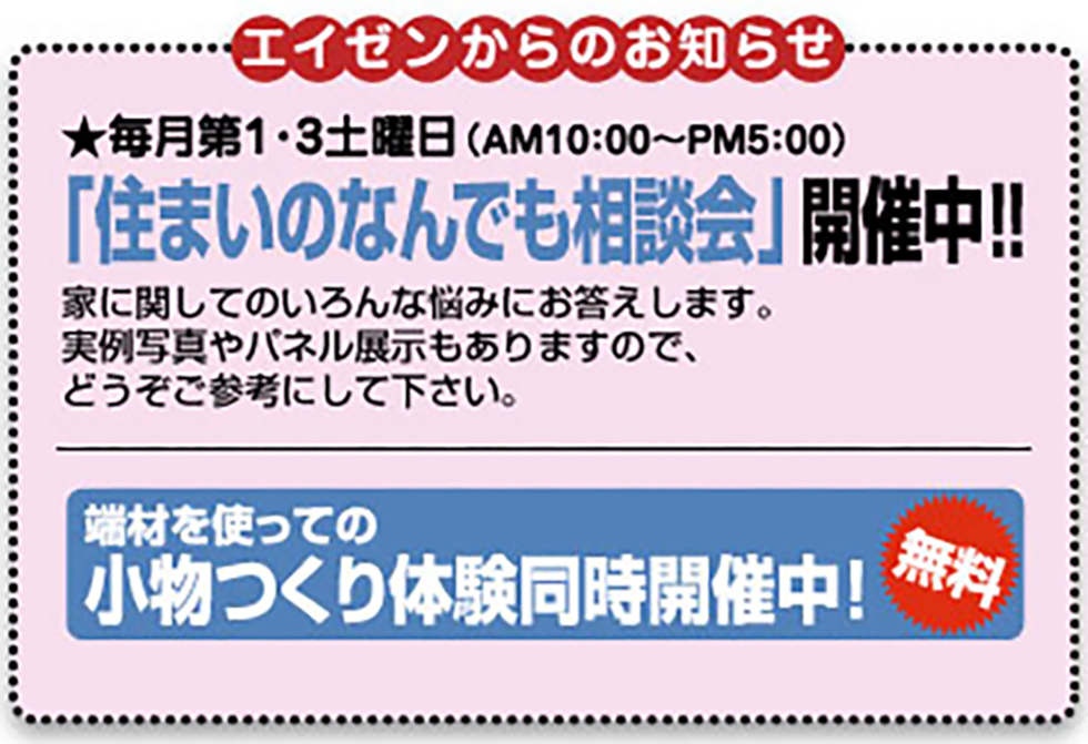 エイゼンからのお知らせ-★ 毎月第１・３土曜日（AM10:00～PM5:00）-「住まいの何でも相談会」開催中！！-家に関してのいろいろな悩みにお答えします。実例写真集やパネル展示もありますので、どうぞご参考にしてください。